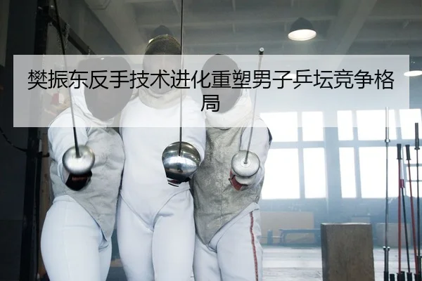樊振东反手技术进化重塑男子乒坛竞争格局